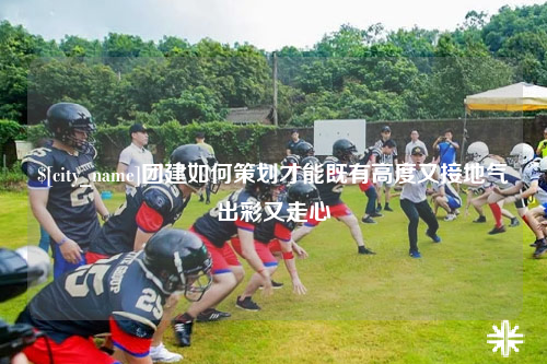 福州团建如何策划才能既有高度又接地气出彩又走心